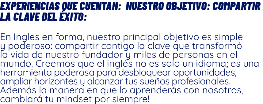 Experiencias que Cuentan: Nuestro Objetivo: Compartir la clave del Éxito: En Ingles en forma, nuestro principal objetivo es simple y poderoso: compartir contigo la clave que transformó la vida de nuestro fundador y miles de personas en el mundo. Creemos que el inglés no es solo un idioma; es una herramienta poderosa para desbloquear oportunidades, ampliar horizontes y alcanzar tus sueños profesionales. Además la manera en que lo aprenderás con nosotros, cambiará tu mindset por siempre!