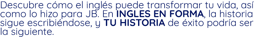 Descubre cómo el inglés puede transformar tu vida, así como lo hizo para JB. En INGLES EN FORMA, la historia sigue escribiéndose, y TU HISTORIA de éxito podría ser la siguiente.